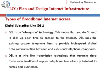LO1: Plan and Design Internet Infrastructure
Equipped by Abenezer A.
Types of Broadband Internet access
Digital Subscriber Line (DSL)
 DSL is an ―always-on‖ technology. This means that you don‘t need
to dial up each time to connect to the Internet. DSL uses the
existing copper telephone lines to provide high-speed digital
data communication between end users and telephone companies.
 DSL is a wire line transmission technology that transmits data
faster over traditional copper telephone lines already installed to
homes and businesses.
 