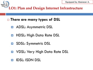 LO1: Plan and Design Internet Infrastructure
Equipped by Abenezer A.
 There are many types of DSL
 ADSL: Asymmetric DSL
 HDSL: High Data Rate DSL
 SDSL: Symmetric DSL
 VDSL: Very High Data Rate DSL
 IDSL: ISDN DSL
 