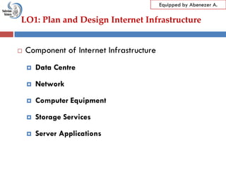 LO1: Plan and Design Internet Infrastructure
Equipped by Abenezer A.
 Component of Internet Infrastructure
 Data Centre
 Network
 Computer Equipment
 Storage Services
 Server Applications
 