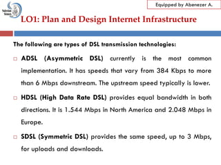 LO1: Plan and Design Internet Infrastructure
Equipped by Abenezer A.
The following are types of DSL transmission technologies:
 ADSL (Asymmetric DSL) currently is the most common
implementation. It has speeds that vary from 384 Kbps to more
than 6 Mbps downstream. The upstream speed typically is lower.
 HDSL (High Data Rate DSL) provides equal bandwidth in both
directions. It is 1.544 Mbps in North America and 2.048 Mbps in
Europe.
 SDSL (Symmetric DSL) provides the same speed, up to 3 Mbps,
for uploads and downloads.
 
