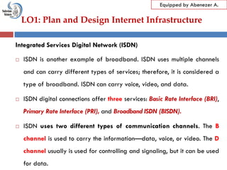 LO1: Plan and Design Internet Infrastructure
Equipped by Abenezer A.
Integrated Services Digital Network (ISDN)
 ISDN is another example of broadband. ISDN uses multiple channels
and can carry different types of services; therefore, it is considered a
type of broadband. ISDN can carry voice, video, and data.
 ISDN digital connections offer three services: Basic Rate Interface (BRI),
Primary Rate Interface (PRI), and Broadband ISDN (BISDN).
 ISDN uses two different types of communication channels. The B
channel is used to carry the information—data, voice, or video. The D
channel usually is used for controlling and signaling, but it can be used
for data.
 