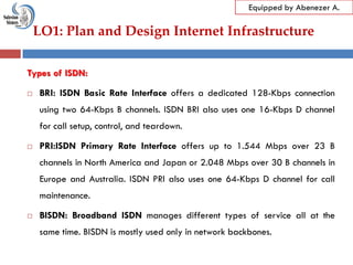 LO1: Plan and Design Internet Infrastructure
Equipped by Abenezer A.
Types of ISDN:
 BRI: ISDN Basic Rate Interface offers a dedicated 128-Kbps connection
using two 64-Kbps B channels. ISDN BRI also uses one 16-Kbps D channel
for call setup, control, and teardown.
 PRI:ISDN Primary Rate Interface offers up to 1.544 Mbps over 23 B
channels in North America and Japan or 2.048 Mbps over 30 B channels in
Europe and Australia. ISDN PRI also uses one 64-Kbps D channel for call
maintenance.
 BISDN: Broadband ISDN manages different types of service all at the
same time. BISDN is mostly used only in network backbones.
 