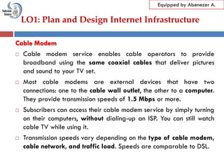 LO1: Plan and Design Internet Infrastructure
Equipped by Abenezer A.
Cable Modem
 Cable modem service enables cable operators to provide
broadband using the same coaxial cables that deliver pictures
and sound to your TV set.
 Most cable modems are external devices that have two
connections: one to the cable wall outlet, the other to a computer.
They provide transmission speeds of 1.5 Mbps or more.
 Subscribers can access their cable modem service by simply turning
on their computers, without dialing-up an ISP. You can still watch
cable TV while using it.
 Transmission speeds vary depending on the type of cable modem,
cable network, and traffic load. Speeds are comparable to DSL.
 