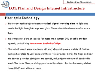 LO1: Plan and Design Internet Infrastructure
Equipped by Abenezer A.
Fiber optic Technology
 Fiber optic technology converts electrical signals carrying data to light and
sends the light through transparent glass fibers about the diameter of a human
hair.
 Fiber transmits data at speeds far more than current DSL or cable modem
speeds, typically by tens or even hundreds of Mbps.
 The actual speed you experience will vary depending on a variety of factors,
such as how close to your computer the service provider brings the fiber and how
the service provider configures the service, including the amount of bandwidth
used. The same fiber providing your broadband can also simultaneously deliver
voice (VoIP) and video services.
 