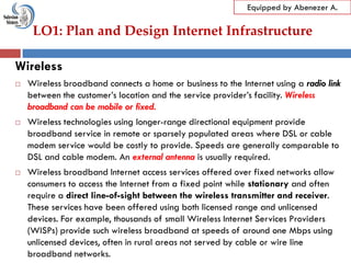LO1: Plan and Design Internet Infrastructure
Equipped by Abenezer A.
Wireless
 Wireless broadband connects a home or business to the Internet using a radio link
between the customer‘s location and the service provider‘s facility. Wireless
broadband can be mobile or fixed.
 Wireless technologies using longer-range directional equipment provide
broadband service in remote or sparsely populated areas where DSL or cable
modem service would be costly to provide. Speeds are generally comparable to
DSL and cable modem. An external antenna is usually required.
 Wireless broadband Internet access services offered over fixed networks allow
consumers to access the Internet from a fixed point while stationary and often
require a direct line-of-sight between the wireless transmitter and receiver.
These services have been offered using both licensed range and unlicensed
devices. For example, thousands of small Wireless Internet Services Providers
(WISPs) provide such wireless broadband at speeds of around one Mbps using
unlicensed devices, often in rural areas not served by cable or wire line
broadband networks.
 
