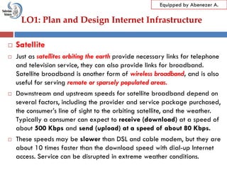LO1: Plan and Design Internet Infrastructure
Equipped by Abenezer A.
 Satellite
 Just as satellites orbiting the earth provide necessary links for telephone
and television service, they can also provide links for broadband.
Satellite broadband is another form of wireless broadband, and is also
useful for serving remote or sparsely populated areas.
 Downstream and upstream speeds for satellite broadband depend on
several factors, including the provider and service package purchased,
the consumer‘s line of sight to the orbiting satellite, and the weather.
Typically a consumer can expect to receive (download) at a speed of
about 500 Kbps and send (upload) at a speed of about 80 Kbps.
 These speeds may be slower than DSL and cable modem, but they are
about 10 times faster than the download speed with dial-up Internet
access. Service can be disrupted in extreme weather conditions.
 