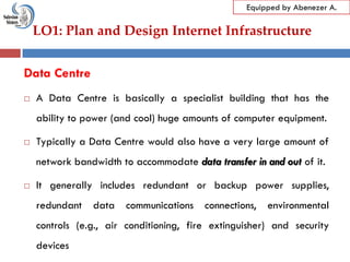 LO1: Plan and Design Internet Infrastructure
Equipped by Abenezer A.
Data Centre
 A Data Centre is basically a specialist building that has the
ability to power (and cool) huge amounts of computer equipment.
 Typically a Data Centre would also have a very large amount of
network bandwidth to accommodate data transfer in and out of it.
 It generally includes redundant or backup power supplies,
redundant data communications connections, environmental
controls (e.g., air conditioning, fire extinguisher) and security
devices
 