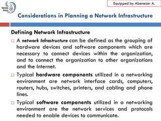 LO1: Plan and Design Internet Infrastructure
Equipped by Abenezer A.
Defining Network Infrastructure
 A network Infrastructure can be defined as the grouping of
hardware devices and software components which are
necessary to connect devices within the organization,
and to connect the organization to other organizations
and the Internet.
 Typical hardware components utilized in a networking
environment are network interface cards, computers,
routers, hubs, switches, printers, and cabling and phone
lines.
 Typical software components utilized in a networking
environment are the network services and protocols
needed to enable devices to communicate.
Considerations in Planning a Network Infrastructure
 