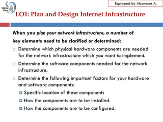 LO1: Plan and Design Internet Infrastructure
Equipped by Abenezer A.
When you plan your network infrastructure, a number of
key elements need to be clarified or determined:
 Determine which physical hardware components are needed
for the network infrastructure which you want to implement.
 Determine the software components needed for the network
infrastructure.
 Determine the following important factors for your hardware
and software components:
 Specific location of these components
 How the components are to be installed.
 How the components are to be configured.
 
