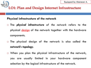 LO1: Plan and Design Internet Infrastructure
Equipped by Abenezer A.
Physical infrastructure of the network
 The physical infrastructure of the network refers to the
physical design of the network together with the hardware
components.
 The physical design of the network is also called the
network’s topology.
 When you plan the physical infrastructure of the network,
you are usually limited in your hardware component
selection by the logical infrastructure of the network.
 