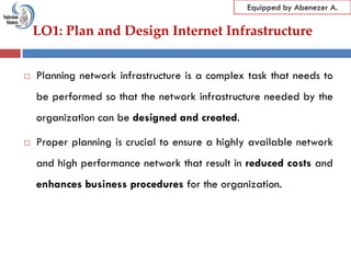 LO1: Plan and Design Internet Infrastructure
Equipped by Abenezer A.
 Planning network infrastructure is a complex task that needs to
be performed so that the network infrastructure needed by the
organization can be designed and created.
 Proper planning is crucial to ensure a highly available network
and high performance network that result in reduced costs and
enhances business procedures for the organization.
 