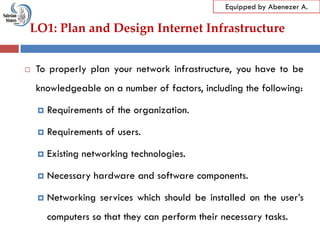 LO1: Plan and Design Internet Infrastructure
Equipped by Abenezer A.
 To properly plan your network infrastructure, you have to be
knowledgeable on a number of factors, including the following:
 Requirements of the organization.
 Requirements of users.
 Existing networking technologies.
 Necessary hardware and software components.
 Networking services which should be installed on the user‘s
computers so that they can perform their necessary tasks.
 