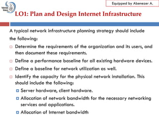 LO1: Plan and Design Internet Infrastructure
Equipped by Abenezer A.
A typical network infrastructure planning strategy should include
the following:
 Determine the requirements of the organization and its users, and
then document these requirements.
 Define a performance baseline for all existing hardware devices.
 Define a baseline for network utilization as well.
 Identify the capacity for the physical network installation. This
should include the following:
 Server hardware, client hardware.
 Allocation of network bandwidth for the necessary networking
services and applications.
 Allocation of Internet bandwidth
 