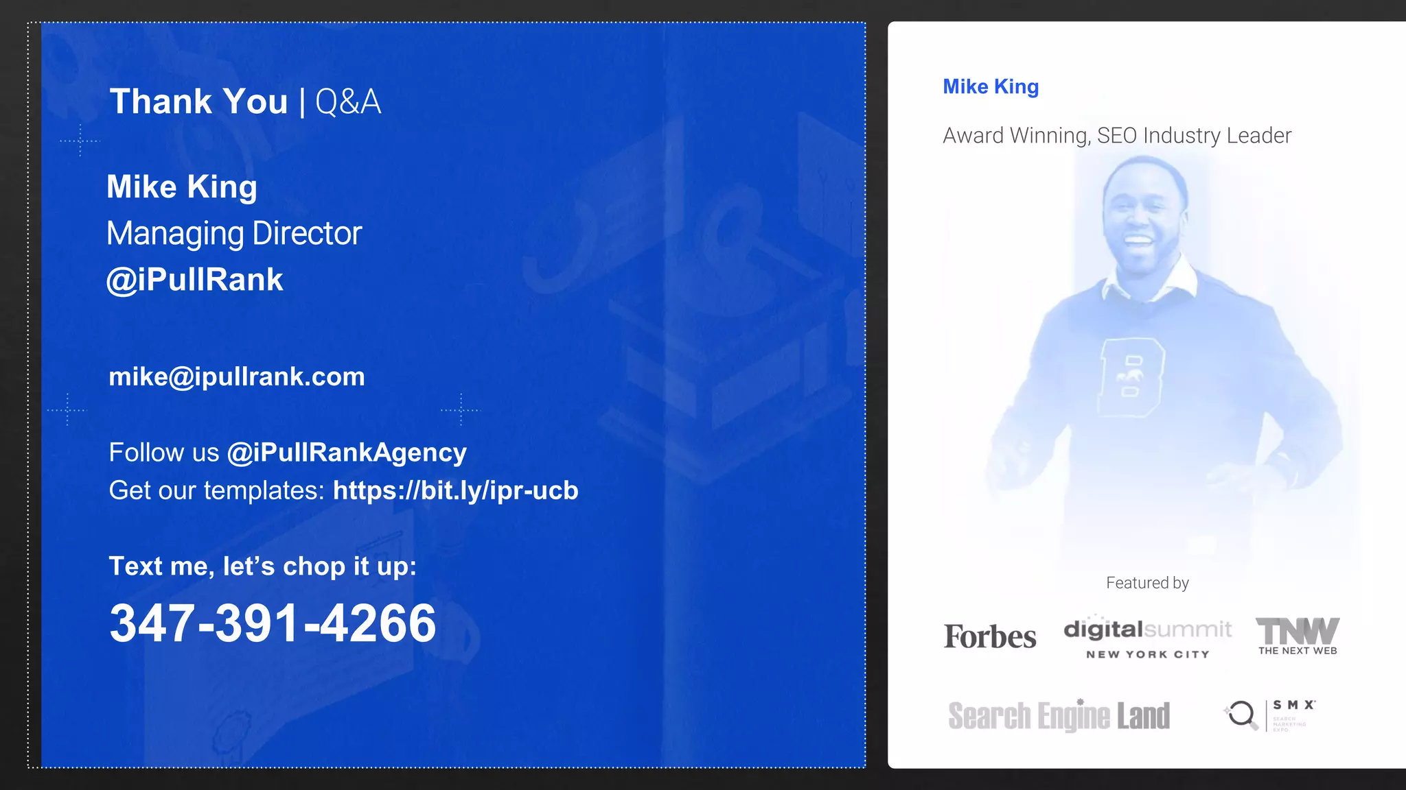 Mike King
Managing Director
@iPullRank
Mike King
Award Winning, SEO Industry Leader
Thank You | Q&A
mike@ipullrank.com
Follow us @iPullRankAgency
Get our templates: https://bit.ly/ipr-ucb
Text me, let’s chop it up:
347-391-4266
Featured by
 