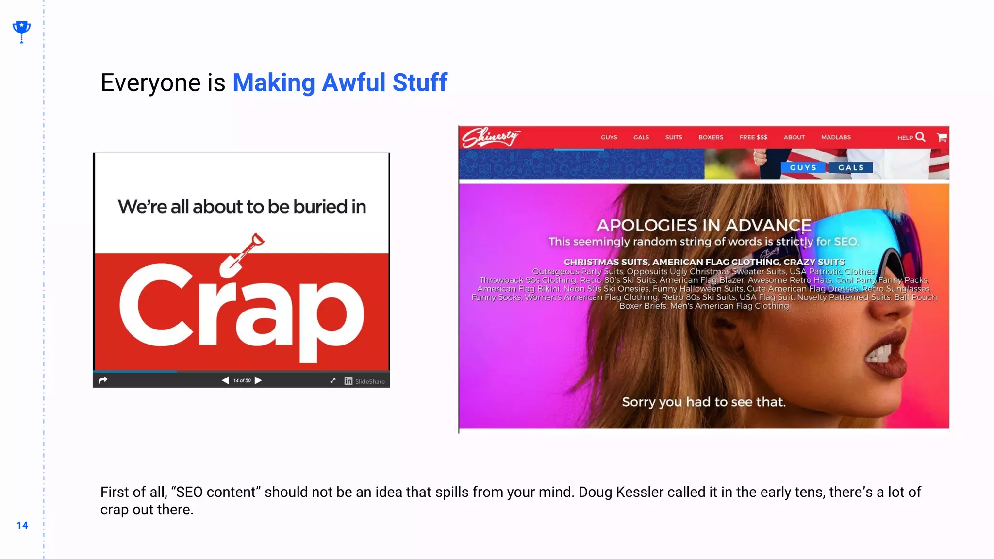 14
14
First of all, “SEO content” should not be an idea that spills from your mind. Doug Kessler called it in the early tens, there’s a lot of
crap out there.
Everyone is Making Awful Stuff
 