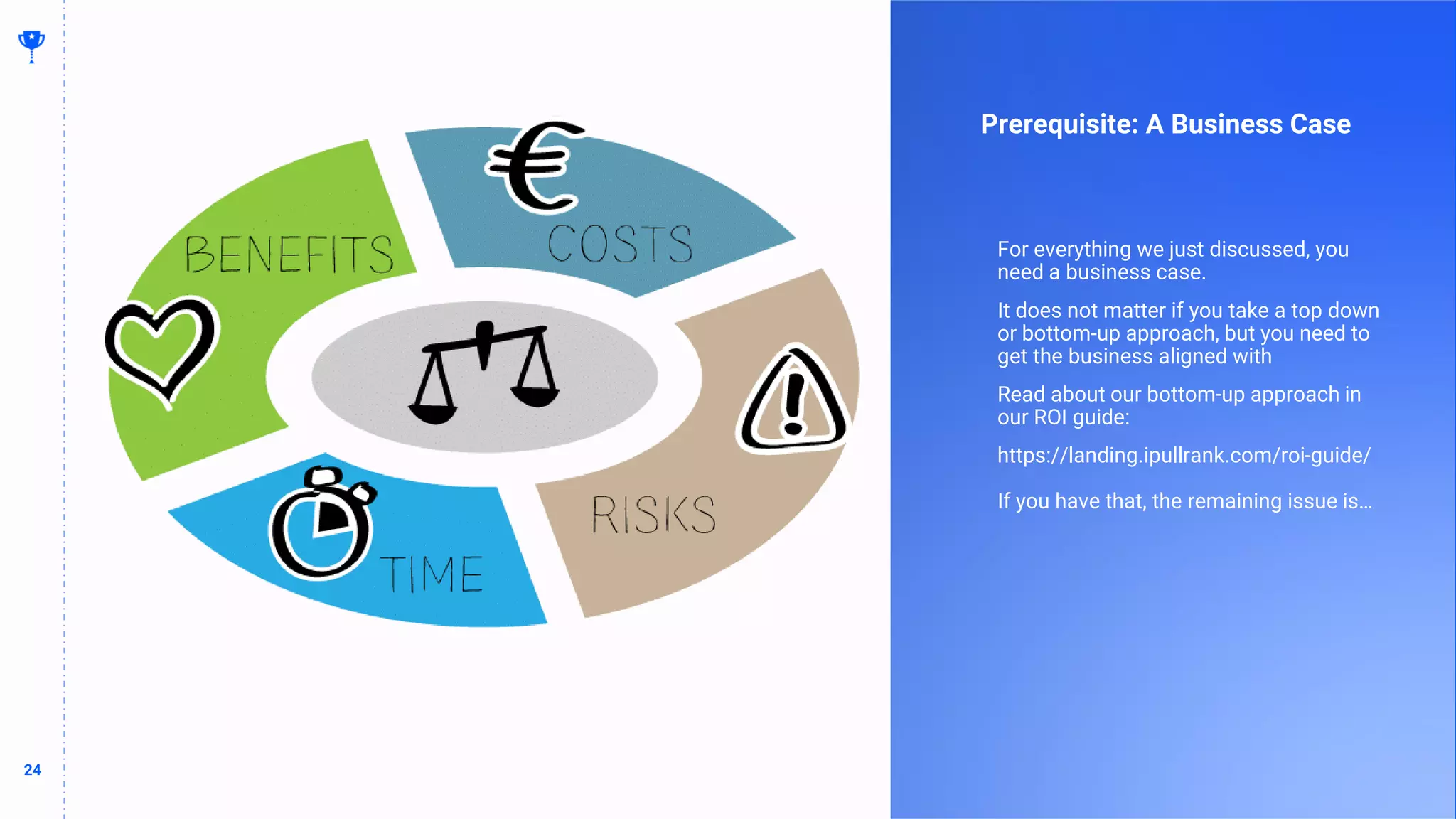 24
24
Prerequisite: A Business Case
For everything we just discussed, you
need a business case.
It does not matter if you take a top down
or bottom-up approach, but you need to
get the business aligned with
Read about our bottom-up approach in
our ROI guide:
https://landing.ipullrank.com/roi-guide/
If you have that, the remaining issue is…
 