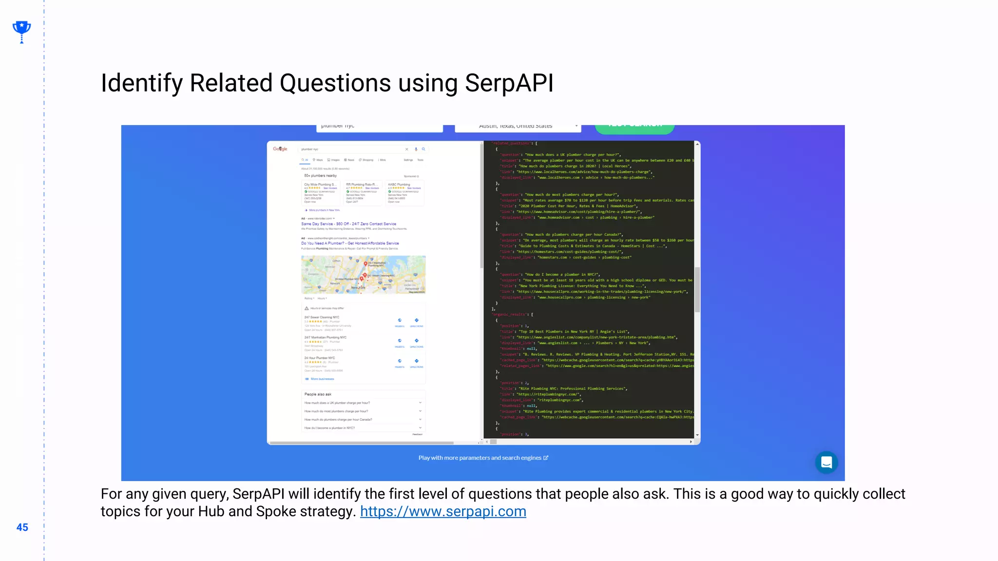 45
45
Identify Related Questions using SerpAPI
BUILDING
THE
CONTENT
MACHINE
For any given query, SerpAPI will identify the first level of questions that people also ask. This is a good way to quickly collect
topics for your Hub and Spoke strategy. https://www.serpapi.com
 