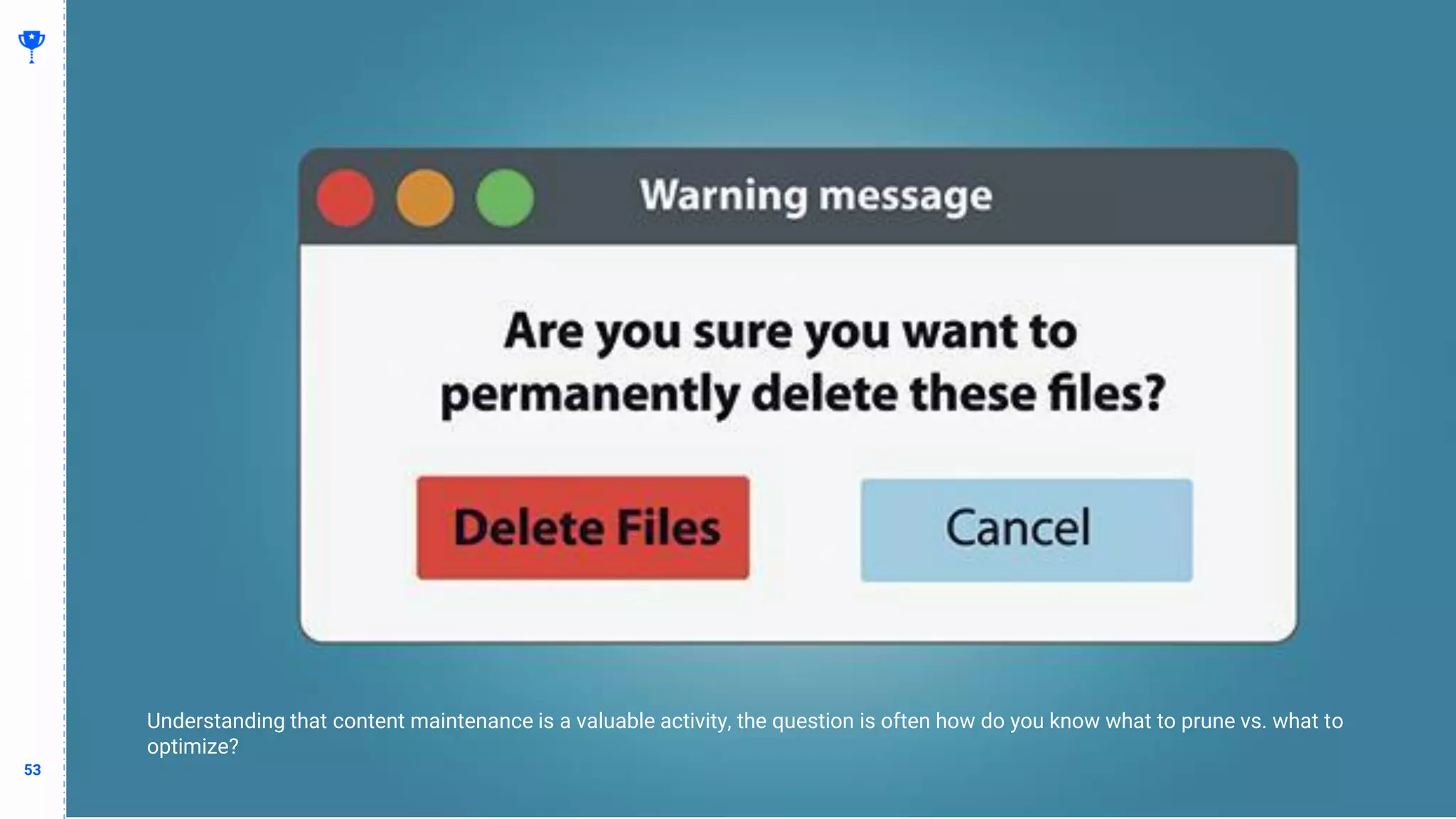 53
53
Determine What to Delete vs What to Optimize
BUILDING
THE
CONTENT
MACHINE
Whatever I’m trying to say with this slide
Understanding that content maintenance is a valuable activity, the question is often how do you know what to prune vs. what to
optimize?
 