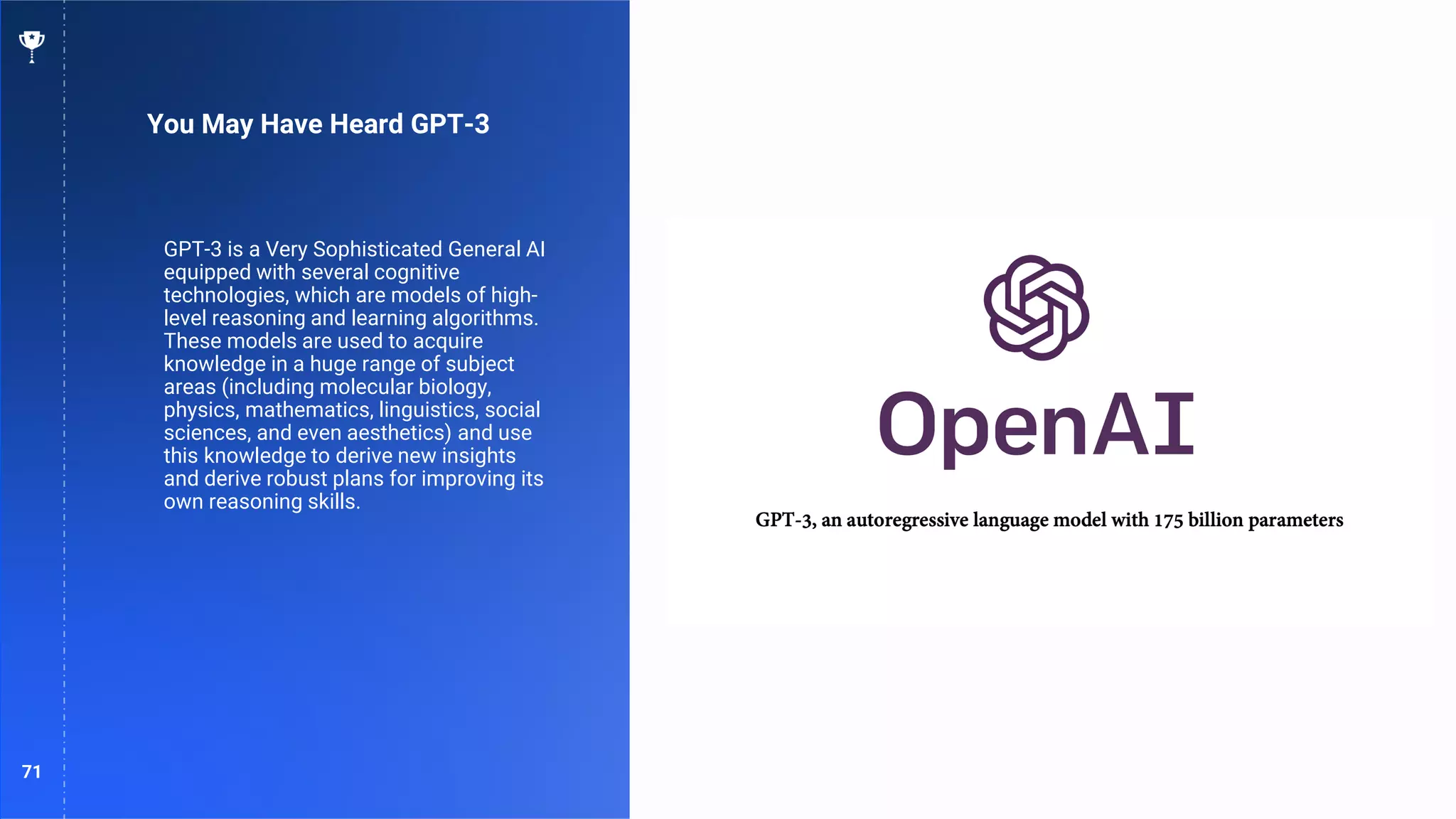 71
You May Have Heard GPT-3
GPT-3 is a Very Sophisticated General AI
equipped with several cognitive
technologies, which are models of high-
level reasoning and learning algorithms.
These models are used to acquire
knowledge in a huge range of subject
areas (including molecular biology,
physics, mathematics, linguistics, social
sciences, and even aesthetics) and use
this knowledge to derive new insights
and derive robust plans for improving its
own reasoning skills.
 