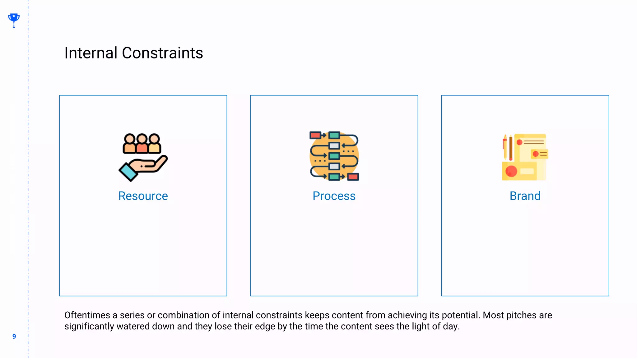 9
9
Internal Constraints
BUILDING
THE
CONTENT
MACHINE
Oftentimes a series or combination of internal constraints keeps content from achieving its potential. Most pitches are
significantly watered down and they lose their edge by the time the content sees the light of day.
Resource Process Brand
 