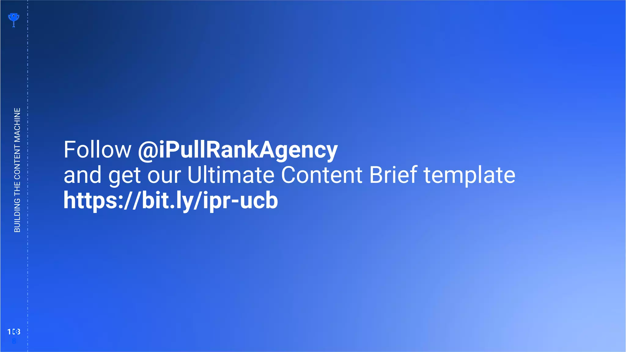 108
10
8
BUILDING
THE
CONTENT
MACHINE
Follow @iPullRankAgency
and get our Ultimate Content Brief template
https://bit.ly/ipr-ucb
 