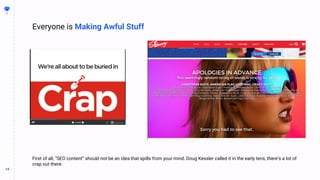 14
14
First of all, “SEO content” should not be an idea that spills from your mind. Doug Kessler called it in the early tens, there’s a lot of
crap out there.
Everyone is Making Awful Stuff
 