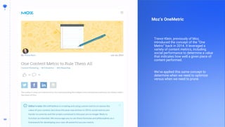 54
54
Moz’s OneMetric
Trevor Klein, previously of Moz,
introduced the concept of the “One
Metric” back in 2014. It leveraged a
variety of content metrics, including
social performance to determine a value
that indicates how well a given piece of
content performed.
We’ve applied this same concept to
determine when we need to optimize
versus when we need to prune.
 