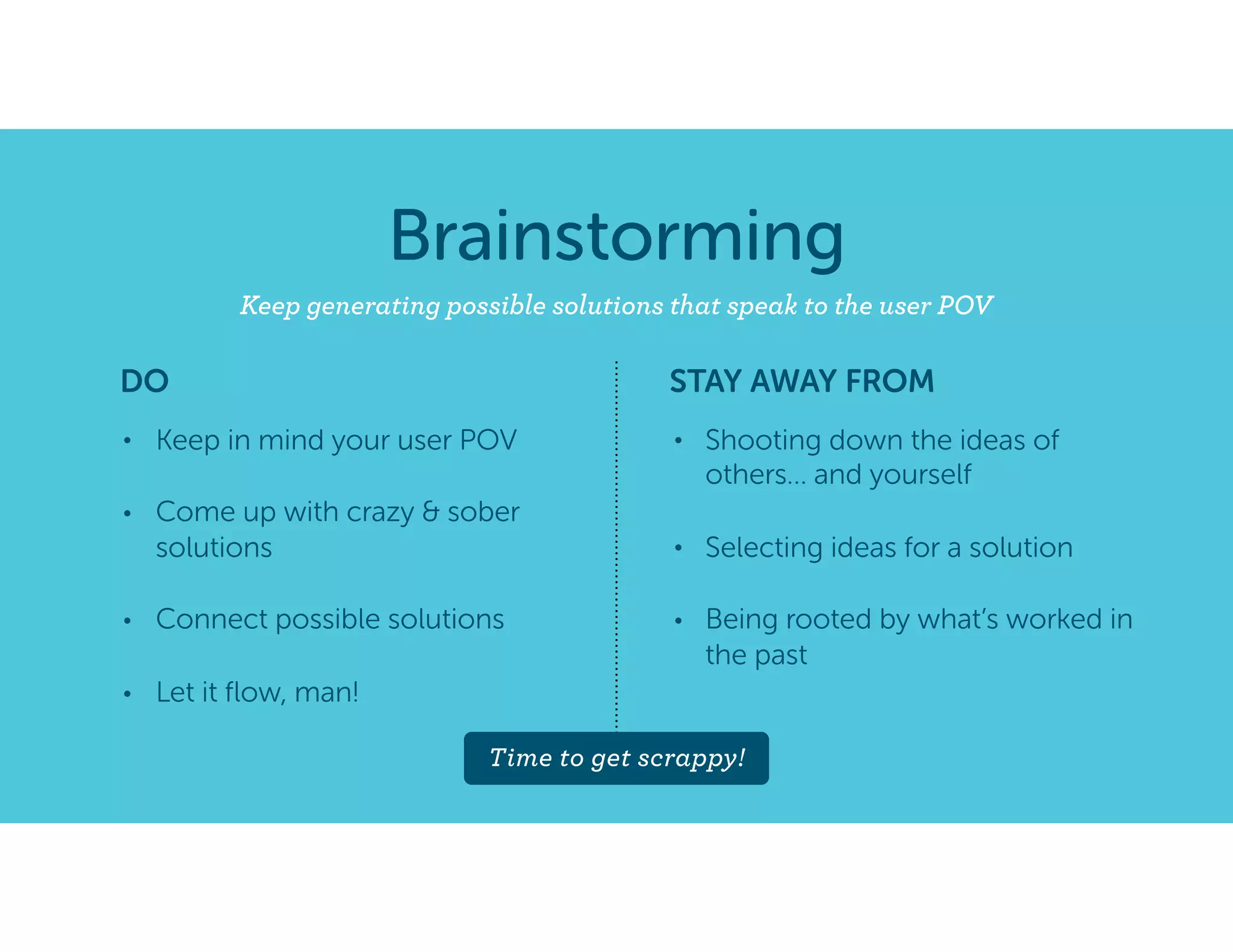 Brainstorming
Keep generating possible solutions that speak to the user POV
• Keep in mind your user POV
• Come up with crazy & sober
solutions
• Connect possible solutions
• Let it ﬂow, man!
• Shooting down the ideas of
others… and yourself
• Selecting ideas for a solution
• Being rooted by what’s worked in
the past
DO STAY AWAY FROM
Time to get scrappy!
 