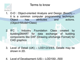 Terms to know
1. O-O : Object-oriented Analysis and Design (Booch) –
it is a common computer programming technique.
Object has attributes and actions.
(Object=Model=Class)
2. IFC - Industry Foundation Class created by
buildingSMART for data exchange of building
components like DXF (Drawing eXchange Format) for
CAD graphics
3. Level of Detail (UK) – LOD1/2/3/4/5. Details may be
shown in 2D.
4. Level of Development (US) – LOD100/../500
 