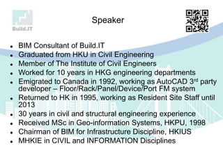  BIM Consultant of Build.IT
 Graduated from HKU in Civil Engineering
 Member of The Institute of Civil Engineers
 Worked for 10 years in HKG engineering departments
 Emigrated to Canada in 1992, working as AutoCAD 3rd party
developer – Floor/Rack/Panel/Device/Port FM system
 Returned to HK in 1995, working as Resident Site Staff until
2013
 30 years in civil and structural engineering experience
 Received MSc in Geo-information Systems, HKPU, 1998
 Chairman of BIM for Infrastructure Discipline, HKIUS
 MHKIE in CIVIL and INFORMATION Disciplines
Speaker
 