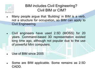 BIM includes Civil Engineering?
Civil BIM or CIM?
 Many people argue that „Building‟ in BIM is a verb,
not a structure for occupation, so BIM can apply to
Civil Engineering.
 Civil engineers have used 2.5D (MOSS) for 20
years. Command-based 3D representation existed
long time ago, although not popular due to the use
of powerful Mini computers.
 Use of BIM since 2005
 Some are BIM applicable. Some remains as 2.5D
CADD.
 