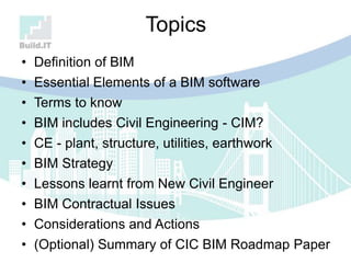 Topics
• Definition of BIM
• Essential Elements of a BIM software
• Terms to know
• BIM includes Civil Engineering - CIM?
• CE - plant, structure, utilities, earthwork
• BIM Strategy
• Lessons learnt from New Civil Engineer
• BIM Contractual Issues
• Considerations and Actions
• (Optional) Summary of CIC BIM Roadmap Paper
 