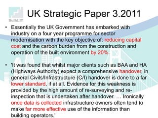 • Essentially the UK Government has embarked with
industry on a four year programme for sector
modernisation with the key objective of: reducing capital
cost and the carbon burden from the construction and
operation of the built environment by 20%.
• 'It was found that whilst major clients such as BAA and HA
(Highways Authority) expect a comprehensive handover, in
general Civils/Infrastructure (C/I) handover is done to a far
lower standard, if at all. Evidence for this weakness is
provided by the high amount of re-surveying and re-
inspection that is undertaken after handover. … Ironically
once data is collected infrastructure owners often tend to
make far more effective use of the information than
building operators.'
UK Strategic Paper 3.2011
 
