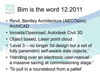 Bim is the word 12.2011
• Revit, Bentley Architecture (AECOsim),
ArchiCAD
• Inroads/Openroad, Autodesk Civil 3D
• Object based, Laser point cloud
• 'Level 3 – no longer 3d design but a set of
fully parametric self-aware data objects.'
• 'Handing over an electronic user-manual -
a massive saving at commissioning stage.'
• 'To pull in a roundabout from a pallet'
 