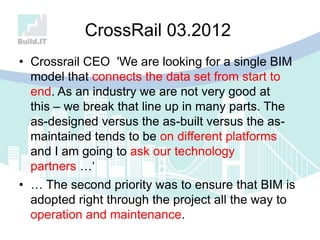 CrossRail 03.2012
• Crossrail CEO 'We are looking for a single BIM
model that connects the data set from start to
end. As an industry we are not very good at
this – we break that line up in many parts. The
as-designed versus the as-built versus the as-
maintained tends to be on different platforms
and I am going to ask our technology
partners …„
• … The second priority was to ensure that BIM is
adopted right through the project all the way to
operation and maintenance.
 