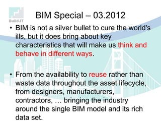 BIM Special – 03.2012
• BIM is not a silver bullet to cure the world's
ills, but it does bring about key
characteristics that will make us think and
behave in different ways.
• From the availability to reuse rather than
waste data throughout the asset lifecycle,
from designers, manufacturers,
contractors, … bringing the industry
around the single BIM model and its rich
data set.
 