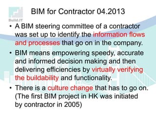 BIM for Contractor 04.2013
• A BIM steering committee of a contractor
was set up to identify the information flows
and processes that go on in the company.
• BIM means empowering speedy, accurate
and informed decision making and then
delivering efficiencies by virtually verifying
the buildability and functionality.
• There is a culture change that has to go on.
(The first BIM project in HK was initiated
by contractor in 2005)
 