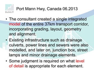 Port Mann Hwy, Canada 06.2013
• The consultant created a single integrated
model of the entire 37km transport corridor,
incorporating grading, layout, geometry
and alignment.
• Existing infrastructure such as drainage
culverts, power lines and sewers were also
modelled, and later on, junction box, street
lamps and minor drainage elements.
• Some judgment is required on what level
of detail is appropriate for each element.
 
