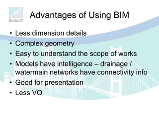 Advantages of Using BIM
• Less dimension details
• Complex geometry
• Easy to understand the scope of works
• Models have intelligence – drainage /
watermain networks have connectivity info
• Good for presentation
• Less VO
 