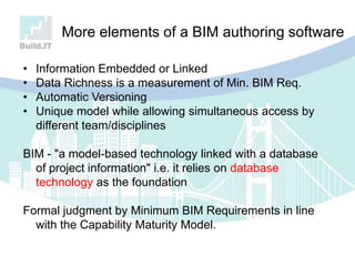 More elements of a BIM authoring software
• Information Embedded or Linked
• Data Richness is a measurement of Min. BIM Req.
• Automatic Versioning
• Unique model while allowing simultaneous access by
different team/disciplines
BIM - "a model-based technology linked with a database
of project information" i.e. it relies on database
technology as the foundation
Formal judgment by Minimum BIM Requirements in line
with the Capability Maturity Model.
 