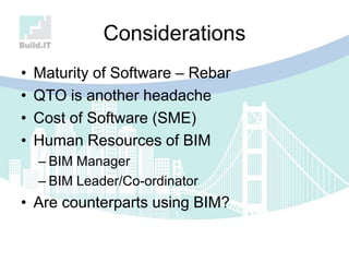 Considerations
• Maturity of Software – Rebar
• QTO is another headache
• Cost of Software (SME)
• Human Resources of BIM
– BIM Manager
– BIM Leader/Co-ordinator
• Are counterparts using BIM?
 