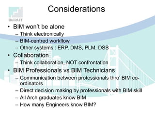 Considerations
• BIM won‟t be alone
– Think electronically
– BIM-centred workflow
– Other systems : ERP, DMS, PLM, DSS
• Collaboration
– Think collaboration, NOT confrontation
• BIM Professionals vs BIM Technicians
– Communication between professionals thro‟ BIM co-
ordinators
– Direct decision making by professionals with BIM skill
– All Arch graduates know BIM
– How many Engineers know BIM?
 