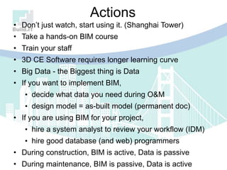 Actions
• Don‟t just watch, start using it. (Shanghai Tower)
• Take a hands-on BIM course
• Train your staff
• 3D CE Software requires longer learning curve
• Big Data - the Biggest thing is Data
• If you want to implement BIM,
• decide what data you need during O&M
• design model = as-built model (permanent doc)
• If you are using BIM for your project,
• hire a system analyst to review your workflow (IDM)
• hire good database (and web) programmers
• During construction, BIM is active, Data is passive
• During maintenance, BIM is passive, Data is active
 