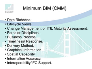 • Data Richness.
• Lifecycle Views.
• Change Management or ITIL Maturity Assessment.
• Roles or Disciplines.
• Business Process.
• Timeliness/ Response.
• Delivery Method.
• Graphical Information.
• Spatial Capability.
• Information Accuracy.
• Interoperability/IFC Support.
Minimum BIM (CMM)
 