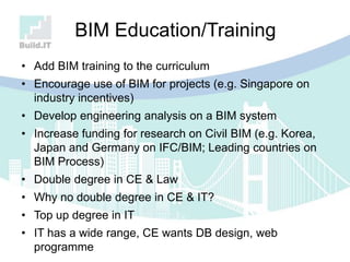 BIM Education/Training
• Add BIM training to the curriculum
• Encourage use of BIM for projects (e.g. Singapore on
industry incentives)
• Develop engineering analysis on a BIM system
• Increase funding for research on Civil BIM (e.g. Korea,
Japan and Germany on IFC/BIM; Leading countries on
BIM Process)
• Double degree in CE & Law
• Why no double degree in CE & IT?
• Top up degree in IT
• IT has a wide range, CE wants DB design, web
programme
 