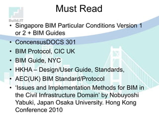 Must Read
• Singapore BIM Particular Conditions Version 1
or 2 + BIM Guides
• ConcensusDOCS 301
• BIM Protocol, CIC UK
• BIM Guide, NYC
• HKHA – Design/User Guide, Standards,
• AEC(UK) BIM Standard/Protocol
• „Issues and Implementation Methods for BIM in
the Civil Infrastructure Domain‟ by Nobuyoshi
Yabuki, Japan Osaka University. Hong Kong
Conference 2010
 