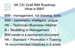 HK CIC Draft BIM Roadmap
What is BIM?
BIM - management, not drawing, tools
BIM – parametric, intelligent, unique
HK – Technical->Business->Market
B.I. Modelling or Management
BIM model is a permanent document
HK – Standard + Promotion + Training
16 recommended initiatives in 9 areas
 