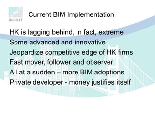 Current BIM Implementation
HK is lagging behind, in fact, extreme
Some advanced and innovative
Jeopardize competitive edge of HK firms
Fast mover, follower and observer
All at a sudden – more BIM adoptions
Private developer - money justifies itself
 
