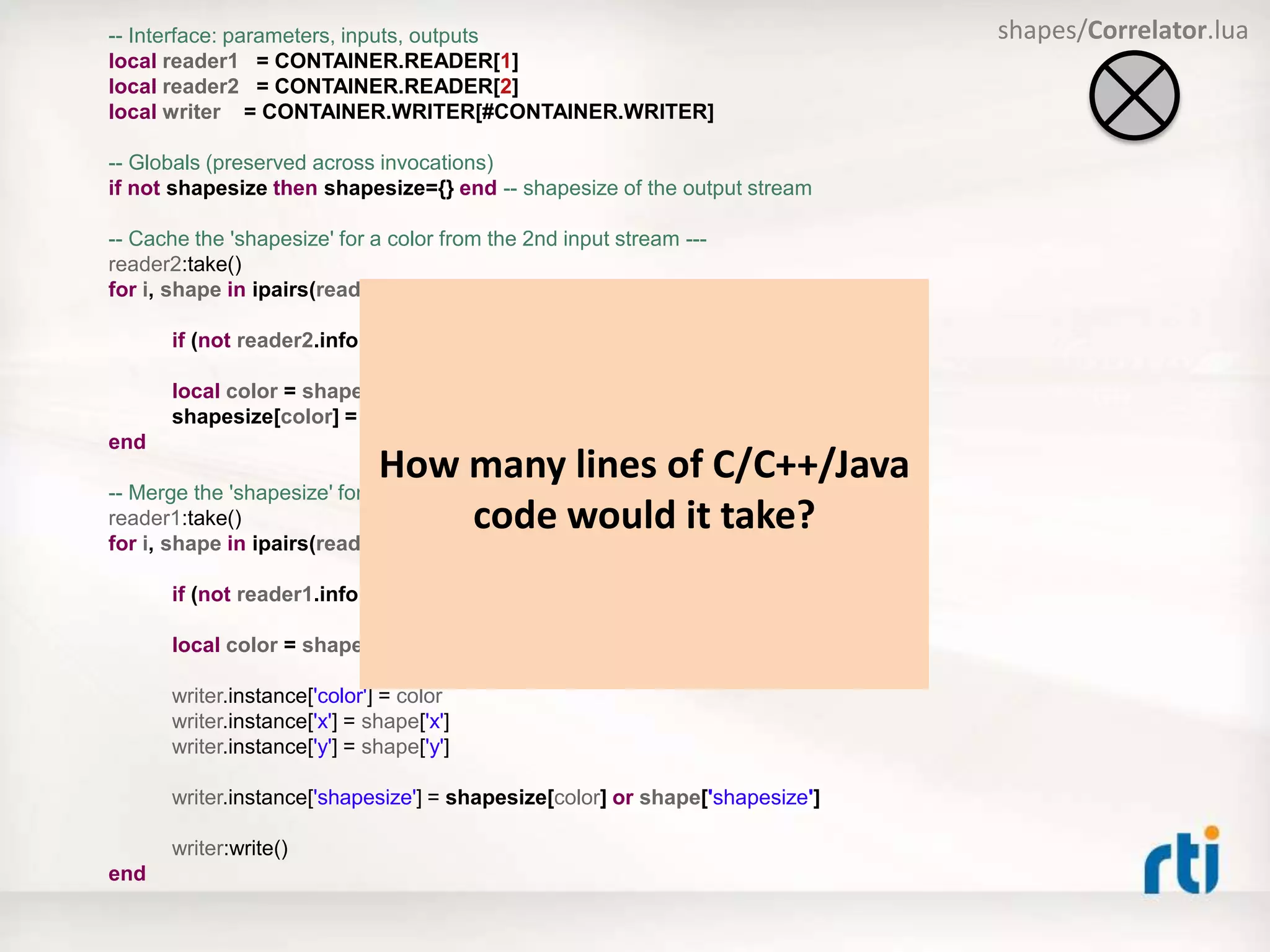 -- Interface: parameters, inputs, outputs
local reader1 = CONTAINER.READER[1]
local reader2 = CONTAINER.READER[2]
local writer = CONTAINER.WRITER[#CONTAINER.WRITER]
-- Globals (preserved across invocations)
if not shapesize then shapesize={} end -- shapesize of the output stream
-- Cache the 'shapesize' for a color from the 2nd input stream ---
reader2:take()
for i, shape in ipairs(reader2.sample) do
if (not reader2.info[i].valid_data) then break end
local color = shape['color']
shapesize[color] = shape['x']
end
-- Merge the 'shapesize' for a color with x and y from the 1st input stream ---
reader1:take()
for i, shape in ipairs(reader1.sample) do
if (not reader1.info[i].valid_data) then break end
local color = shape['color’]
writer.instance['color'] = color
writer.instance['x'] = shape['x']
writer.instance['y'] = shape['y']
writer.instance['shapesize'] = shapesize[color] or shape['shapesize']
writer:write()
end
shapes/Correlator.lua
How many lines of C/C++/Java
code would it take?
 