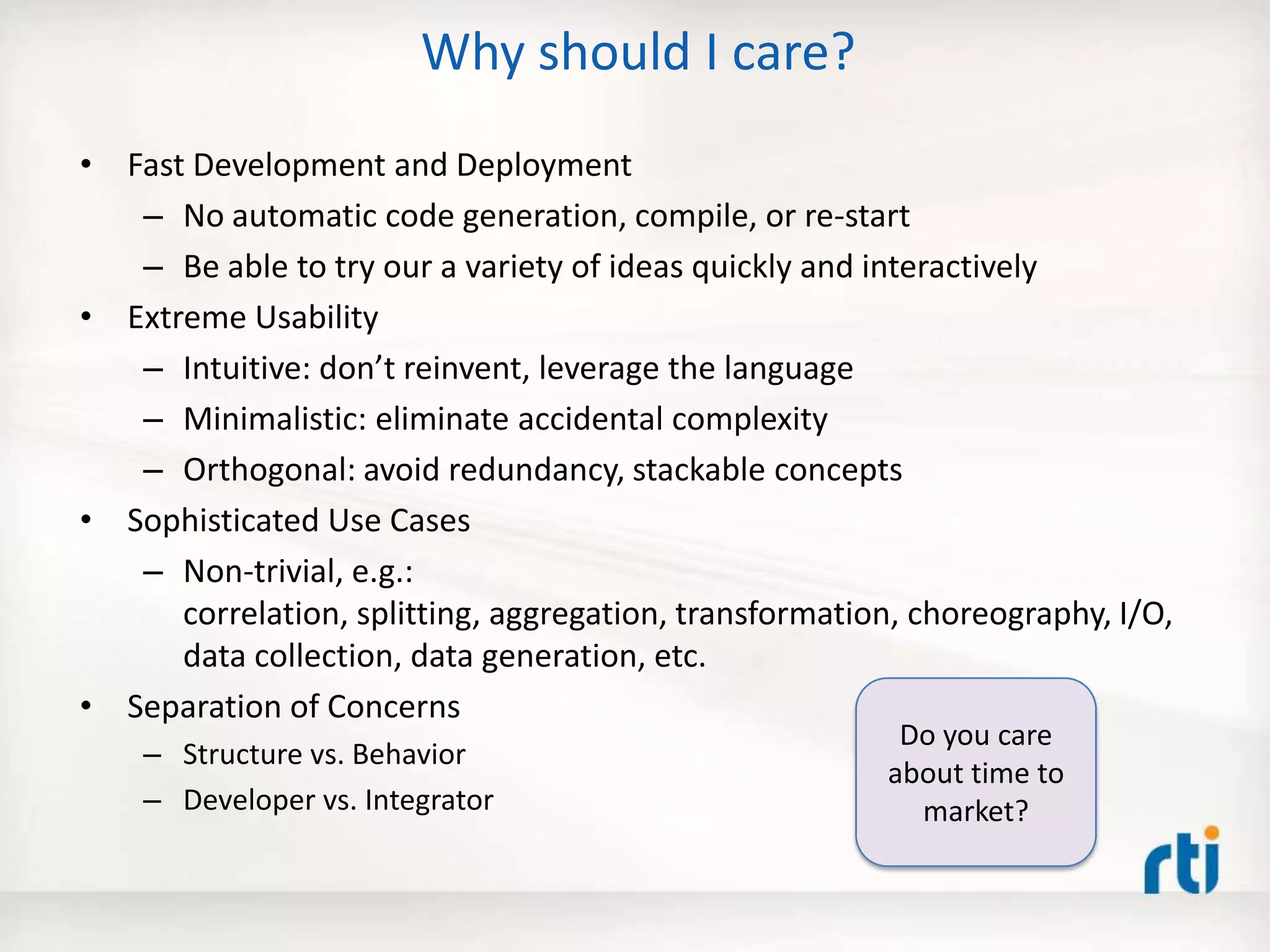 Why should I care?
• Fast Development and Deployment
– No automatic code generation, compile, or re-start
– Be able to try our a variety of ideas quickly and interactively
• Extreme Usability
– Intuitive: don’t reinvent, leverage the language
– Minimalistic: eliminate accidental complexity
– Orthogonal: avoid redundancy, stackable concepts
• Sophisticated Use Cases
– Non-trivial, e.g.:
correlation, splitting, aggregation, transformation, choreography, I/O,
data collection, data generation, etc.
• Separation of Concerns
– Structure vs. Behavior
– Developer vs. Integrator
Do you care
about time to
market?
 